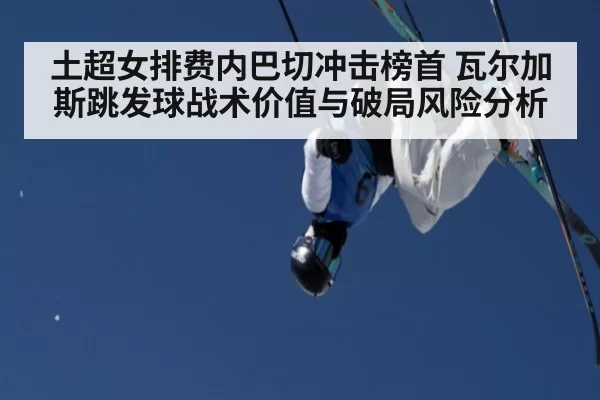 土超女排费内巴切冲击榜首 瓦尔加斯跳发球战术价值与破局风险分析